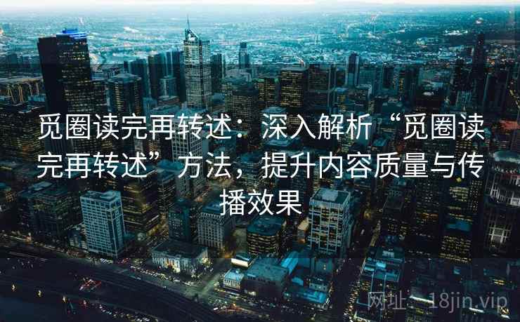 觅圈读完再转述：深入解析“觅圈读完再转述”方法，提升内容质量与传播效果