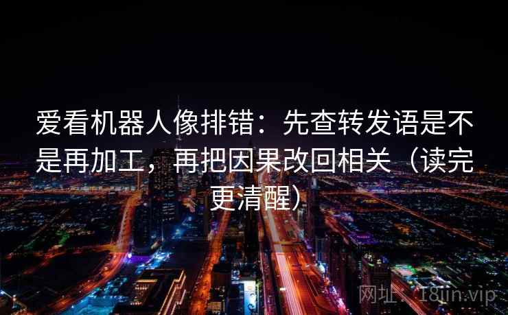 爱看机器人像排错：先查转发语是不是再加工，再把因果改回相关（读完更清醒）
