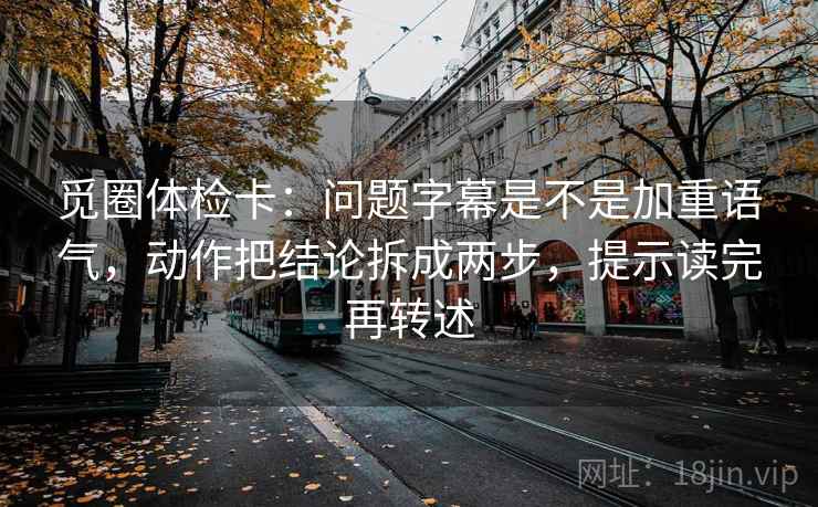 觅圈体检卡:问题字幕是不是加重语气,动作把结论拆成两步,提示读完再转述 觅圈体检卡:问题字幕是不是加重语气,动作把结论拆成两步,提示读完再转述