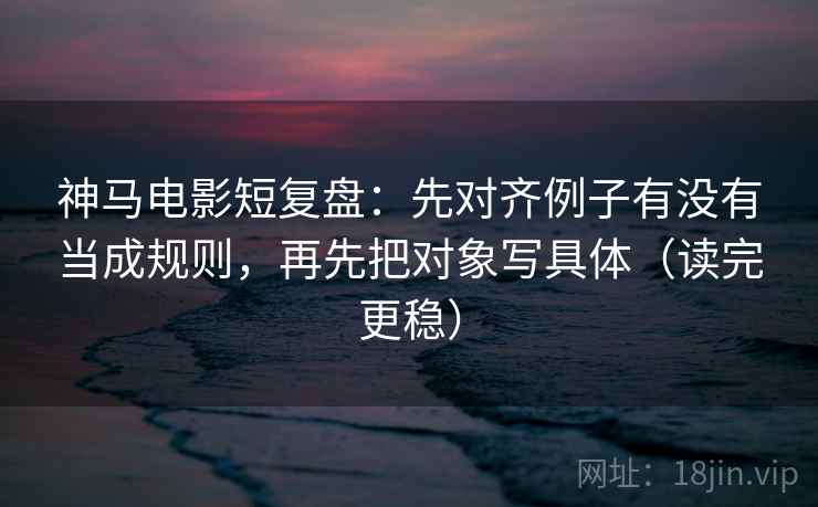 神马电影短复盘：先对齐例子有没有当成规则，再先把对象写具体（读完更稳）