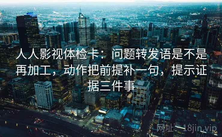 人人影视体检卡：问题转发语是不是再加工，动作把前提补一句，提示证据三件事