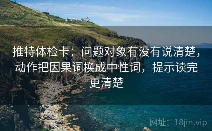 推特体检卡:问题对象有没有说清楚,动作把因果词换成中性词,提示读完更清楚 推特体检卡:问题对象有没有说清楚,动作把因果词换成中性词,提示读完更清楚