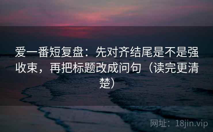 爱一番短复盘：先对齐结尾是不是强收束，再把标题改成问句（读完更清楚）