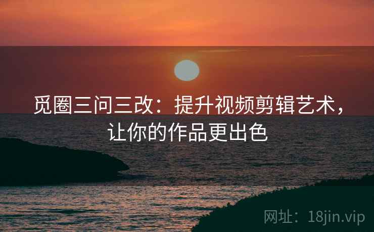 觅圈三问三改:提升视频剪辑艺术,让你的作品更出色 觅圈三问三改:提升视频剪辑艺术,让你的作品更出色