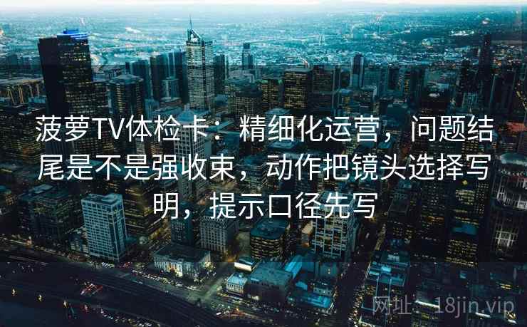 菠萝TV体检卡:精细化运营,问题结尾是不是强收束,动作把镜头选择写明,提示口径先写 菠萝TV体检卡:精细化运营,问题结尾是不是强收束,动作把镜头选择写明,提示口径先写