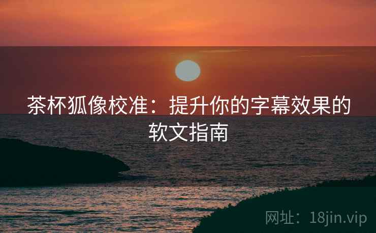 茶杯狐像校准:提升你的字幕效果的软文指南 茶杯狐像校准:提升你的字幕效果的软文指南