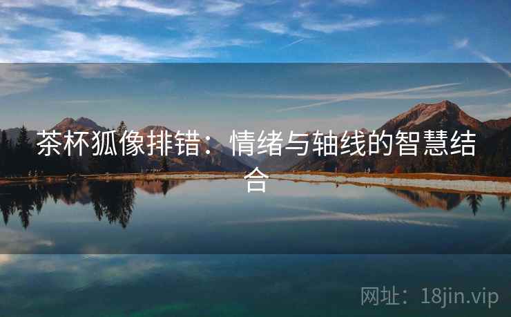 茶杯狐像排错:情绪与轴线的智慧结合 茶杯狐像排错:情绪与轴线的智慧结合