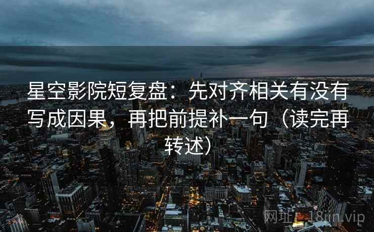 星空影院短复盘:先对齐相关有没有写成因果,再把前提补一句(读完再转述) 星空影院短复盘:先对齐相关有没有写成因果,再把前提补一句(读完再转述)