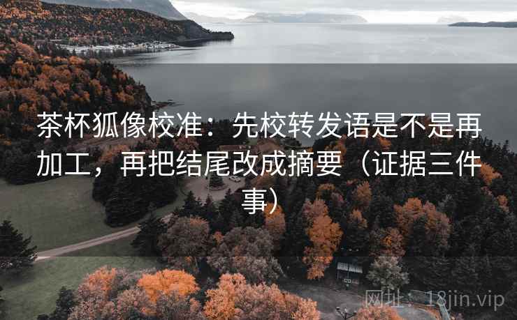 茶杯狐像校准：先校转发语是不是再加工，再把结尾改成摘要（证据三件事）