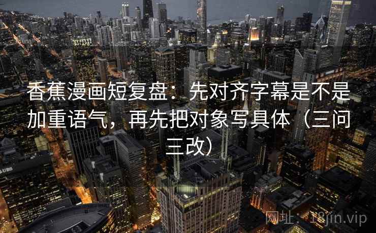 香蕉漫画短复盘：先对齐字幕是不是加重语气，再先把对象写具体（三问三改）