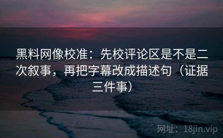 黑料网像校准：先校评论区是不是二次叙事，再把字幕改成描述句（证据三件事）