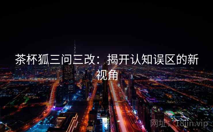 茶杯狐三问三改:揭开认知误区的新视角 茶杯狐三问三改:揭开认知误区的新视角