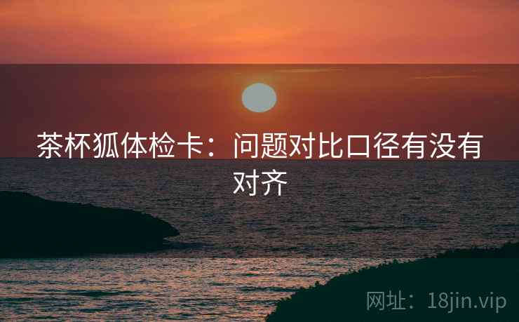 茶杯狐体检卡:问题对比口径有没有对齐 茶杯狐体检卡:问题对比口径有没有对齐