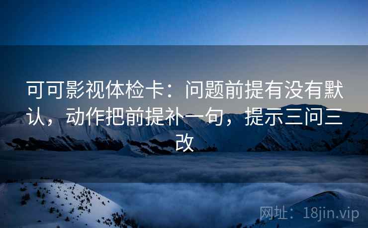 可可影视体检卡:问题前提有没有默认,动作把前提补一句,提示三问三改 可可影视体检卡:问题前提有没有默认,动作把前提补一句,提示三问三改