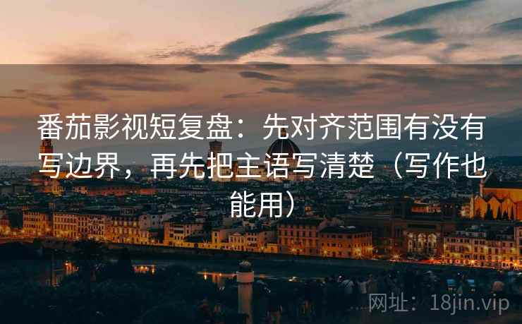 番茄影视短复盘：先对齐范围有没有写边界，再先把主语写清楚（写作也能用）