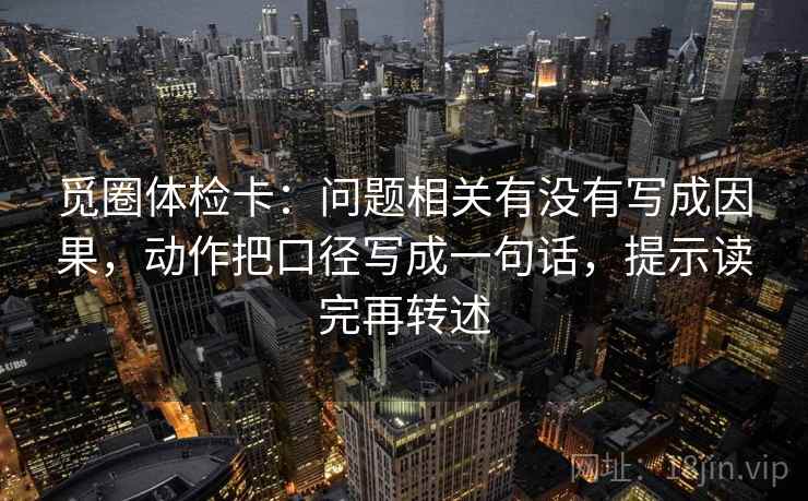 觅圈体检卡:问题相关有没有写成因果,动作把口径写成一句话,提示读完再转述 觅圈体检卡:问题相关有没有写成因果,动作把口径写成一句话,提示读完再转述