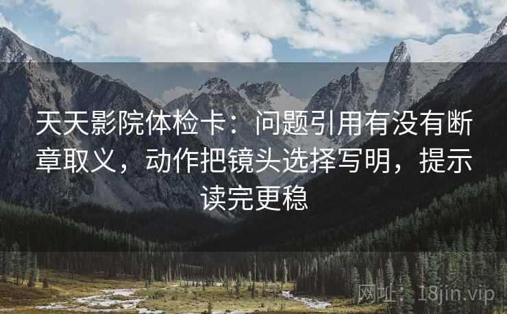 天天影院体检卡:问题引用有没有断章取义,动作把镜头选择写明,提示读完更稳 天天影院体检卡:问题引用有没有断章取义,动作把镜头选择写明,提示读完更稳