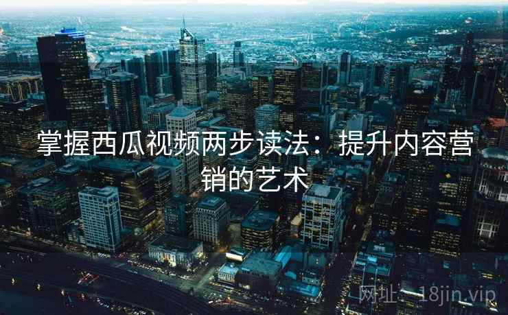 掌握西瓜视频两步读法:提升内容营销的艺术 掌握西瓜视频两步读法:提升内容营销的艺术