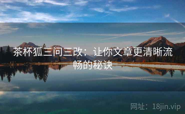 茶杯狐三问三改:让你文章更清晰流畅的秘诀 茶杯狐三问三改:让你文章更清晰流畅的秘诀
