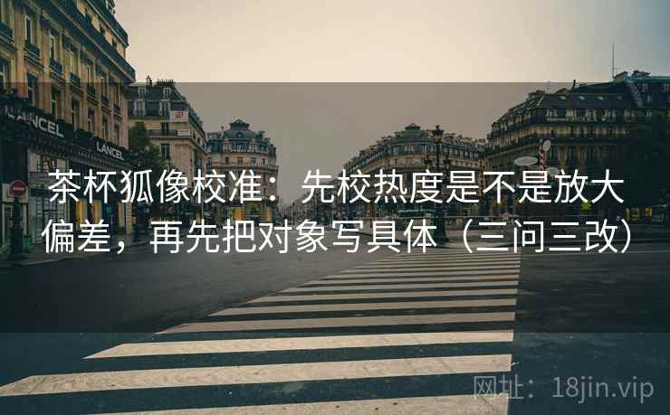 茶杯狐像校准:先校热度是不是放大偏差,再先把对象写具体(三问三改) 茶杯狐像校准:先校热度是不是放大偏差,再先把对象写具体(三问三改)