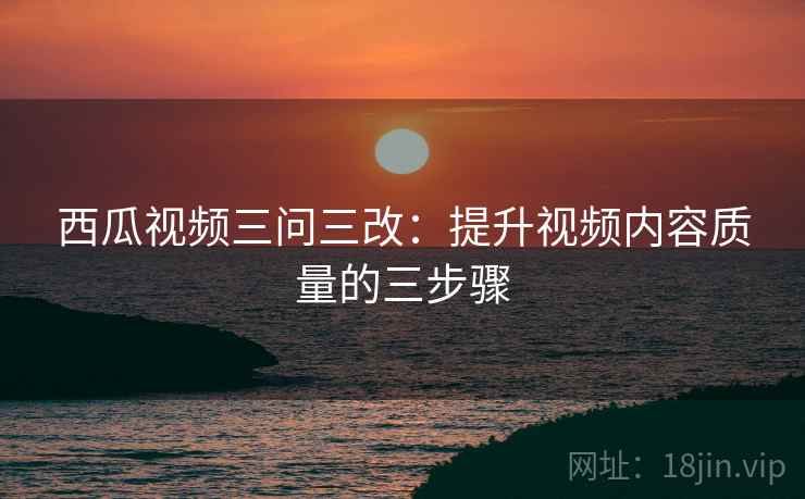 西瓜视频三问三改:提升视频内容质量的三步骤 西瓜视频三问三改:提升视频内容质量的三步骤