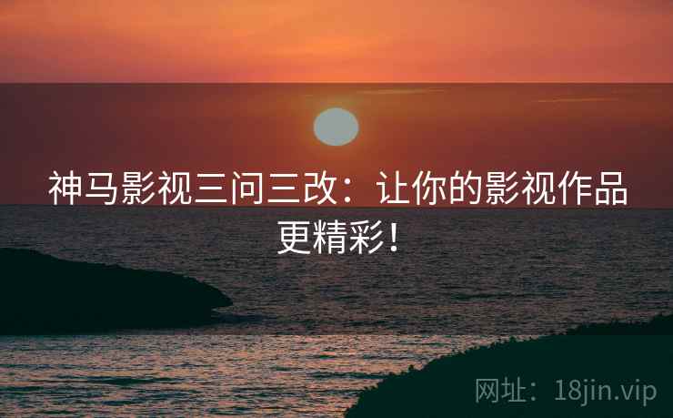 神马影视三问三改：让你的影视作品更精彩！
