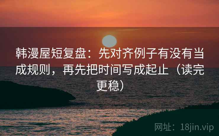 韩漫屋短复盘:先对齐例子有没有当成规则,再先把时间写成起止(读完更稳)