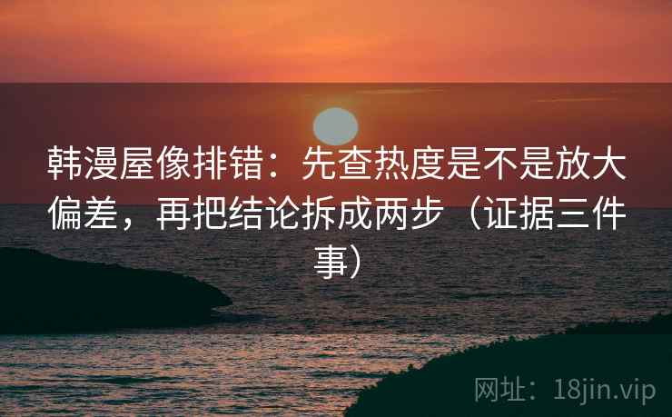 韩漫屋像排错:先查热度是不是放大偏差,再把结论拆成两步(证据三件事)