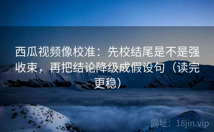 西瓜视频像校准:先校结尾是不是强收束,再把结论降级成假设句(读完更稳)